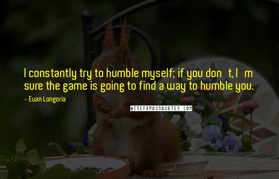 Evan Longoria quotes: I constantly try to humble myself; if you don't, I'm sure the game is going to find a way to humble you.