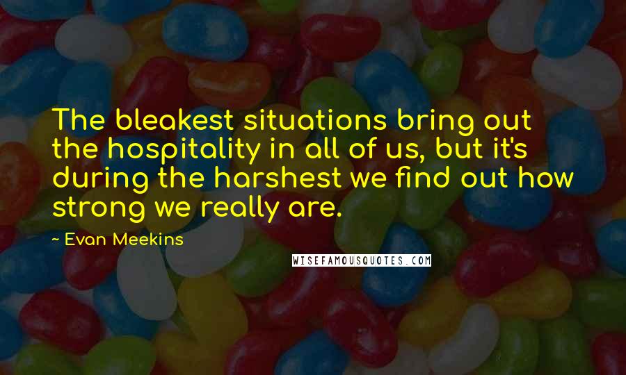 Evan Meekins quotes: The bleakest situations bring out the hospitality in all of us, but it's during the harshest we find out how strong we really are.