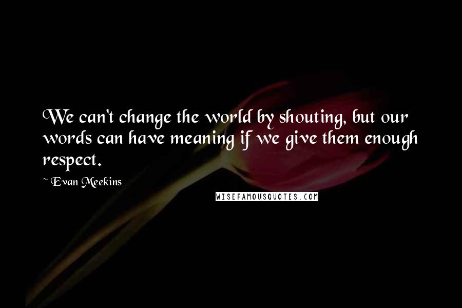 Evan Meekins quotes: We can't change the world by shouting, but our words can have meaning if we give them enough respect.