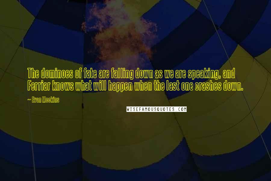 Evan Meekins quotes: The dominoes of fate are falling down as we are speaking, and Ferriar knows what will happen when the last one crashes down.