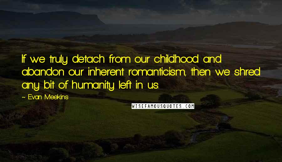 Evan Meekins quotes: If we truly detach from our childhood and abandon our inherent romanticism, then we shred any bit of humanity left in us.