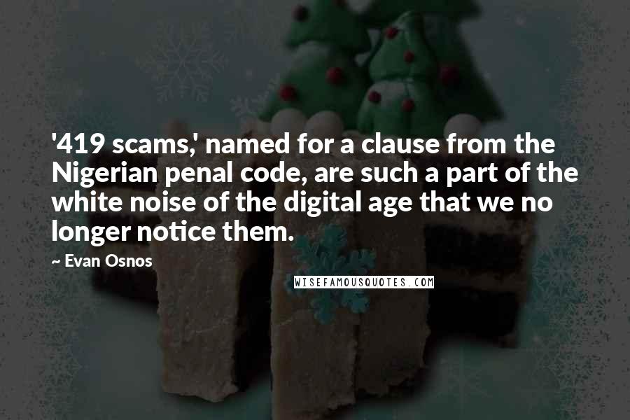 Evan Osnos quotes: '419 scams,' named for a clause from the Nigerian penal code, are such a part of the white noise of the digital age that we no longer notice them. Evan Osnos quotes: '419 scams,' named for a clause from the Nigerian penal code, are such a part of the white noise of the digital age that we no longer notice them.