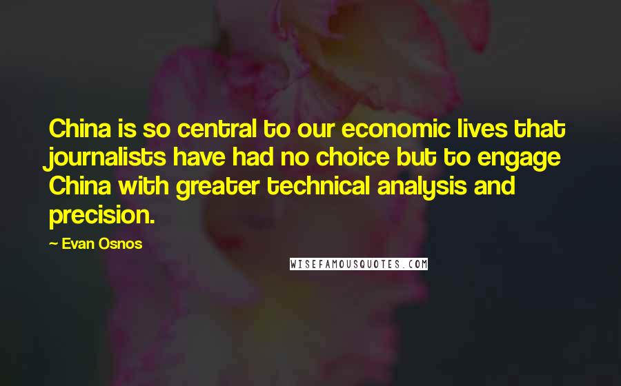 Evan Osnos quotes: China is so central to our economic lives that journalists have had no choice but to engage China with greater technical analysis and precision. Evan Osnos quotes: China is so central to our economic lives that journalists have had no choice but to engage China with greater technical analysis and precision.