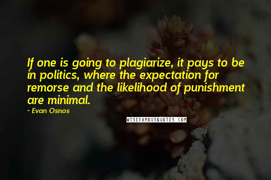 Evan Osnos quotes: If one is going to plagiarize, it pays to be in politics, where the expectation for remorse and the likelihood of punishment are minimal. Evan Osnos quotes: If one is going to plagiarize, it pays to be in politics, where the expectation for remorse and the likelihood of punishment are minimal.
