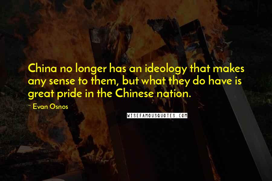 Evan Osnos quotes: China no longer has an ideology that makes any sense to them, but what they do have is great pride in the Chinese nation. Evan Osnos quotes: China no longer has an ideology that makes any sense to them, but what they do have is great pride in the Chinese nation.