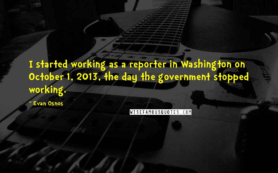 Evan Osnos quotes: I started working as a reporter in Washington on October 1, 2013, the day the government stopped working.