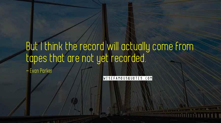 Evan Parker quotes: But I think the record will actually come from tapes that are not yet recorded.