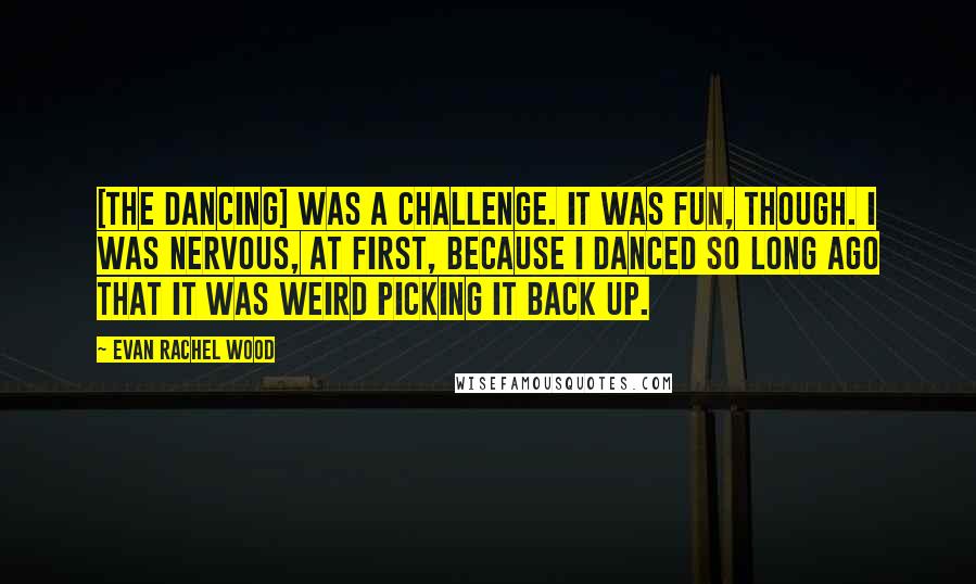 Evan Rachel Wood quotes: [The dancing] was a challenge. It was fun, though. I was nervous, at first, because I danced so long ago that it was weird picking it back up.