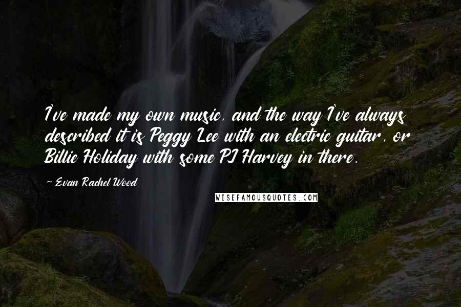 Evan Rachel Wood quotes: I've made my own music, and the way I've always described it is Peggy Lee with an electric guitar, or Billie Holiday with some PJ Harvey in there. Evan Rachel Wood quotes: I've made my own music, and the way I've always described it is Peggy Lee with an electric guitar, or Billie Holiday with some PJ Harvey in there.