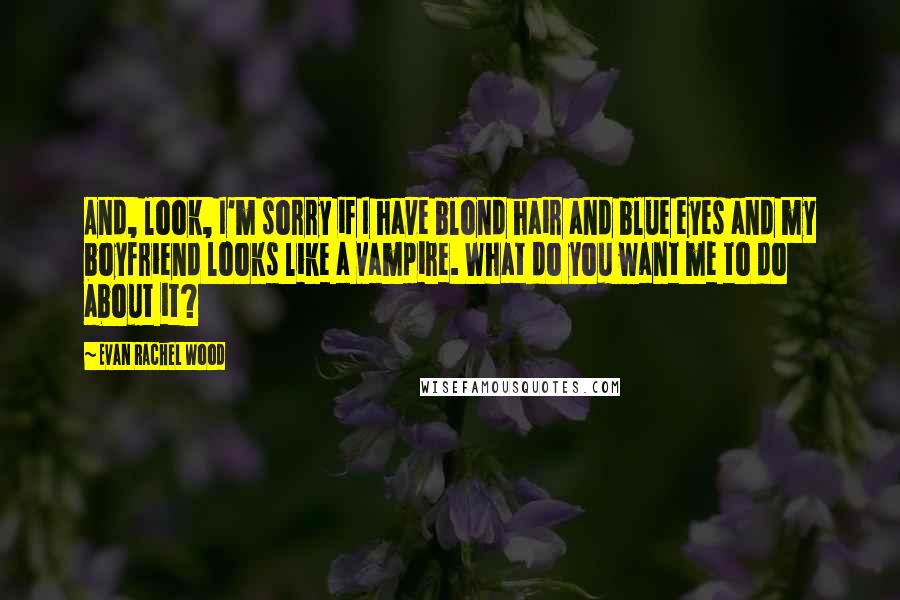 Evan Rachel Wood quotes: And, look, I'm sorry if I have blond hair and blue eyes and my boyfriend looks like a vampire. What do you want me to do about it? Evan Rachel Wood quotes: And, look, I'm sorry if I have blond hair and blue eyes and my boyfriend looks like a vampire. What do you want me to do about it?
