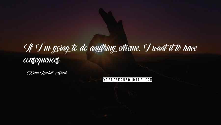 Evan Rachel Wood quotes: If I'm going to do anything extreme, I want it to have consequences. Evan Rachel Wood quotes: If I'm going to do anything extreme, I want it to have consequences.