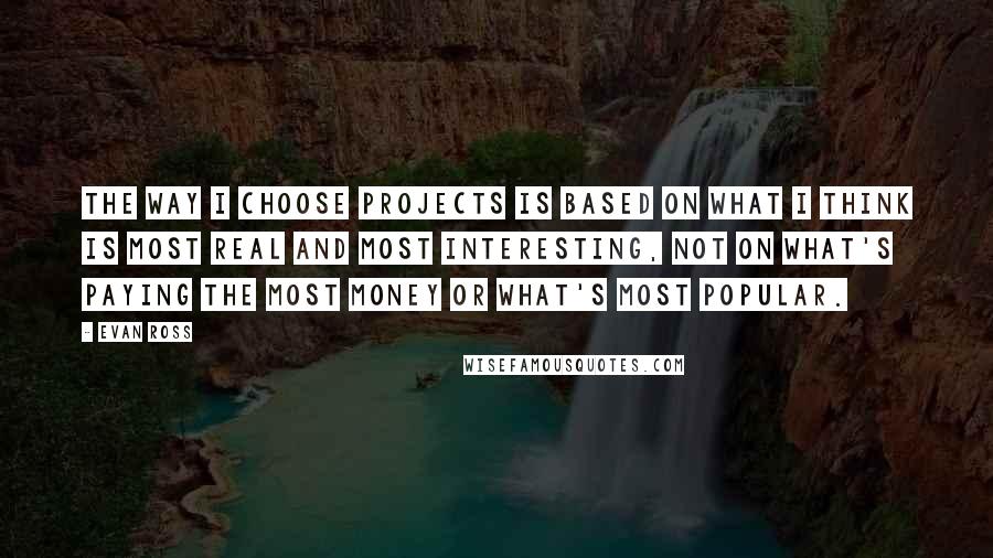 Evan Ross quotes: The way I choose projects is based on what I think is most real and most interesting, not on what's paying the most money or what's most popular. Evan Ross quotes: The way I choose projects is based on what I think is most real and most interesting, not on what's paying the most money or what's most popular.