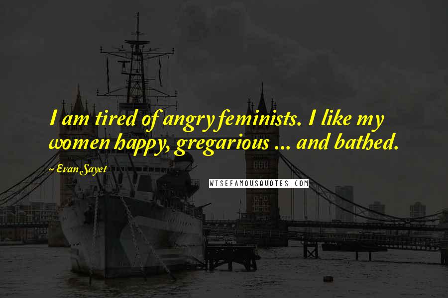 Evan Sayet quotes: I am tired of angry feminists. I like my women happy, gregarious ... and bathed.