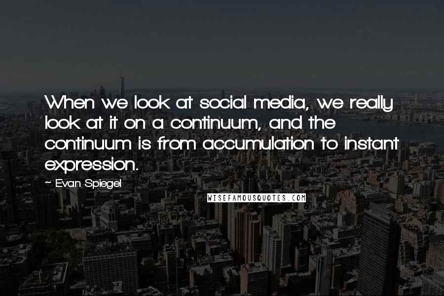 Evan Spiegel quotes: When we look at social media, we really look at it on a continuum, and the continuum is from accumulation to instant expression. Evan Spiegel quotes: When we look at social media, we really look at it on a continuum, and the continuum is from accumulation to instant expression.