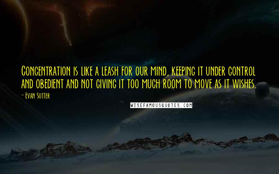 Evan Sutter quotes: Concentration is like a leash for our mind, keeping it under control and obedient and not giving it too much room to move as it wishes.