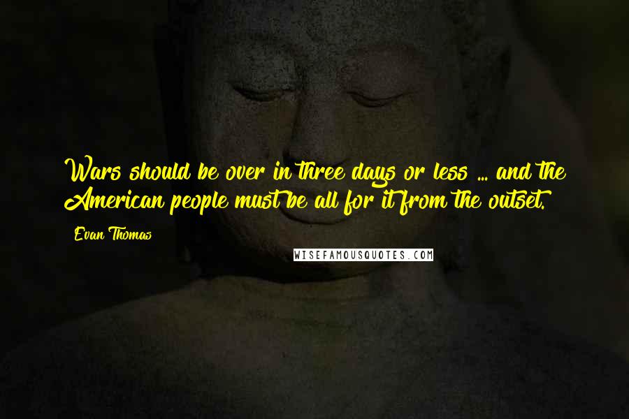 Evan Thomas quotes: Wars should be over in three days or less ... and the American people must be all for it from the outset. Evan Thomas quotes: Wars should be over in three days or less ... and the American people must be all for it from the outset.