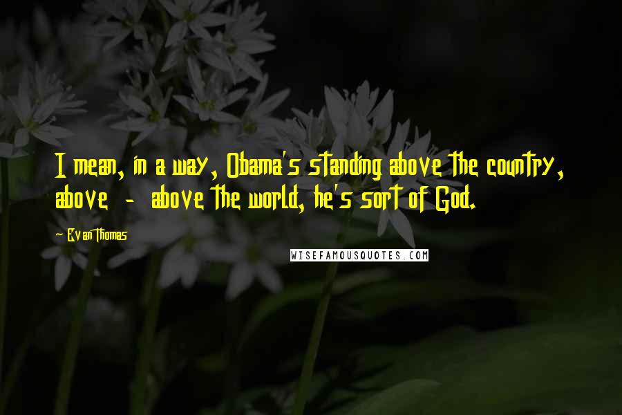 Evan Thomas quotes: I mean, in a way, Obama's standing above the country, above - above the world, he's sort of God.