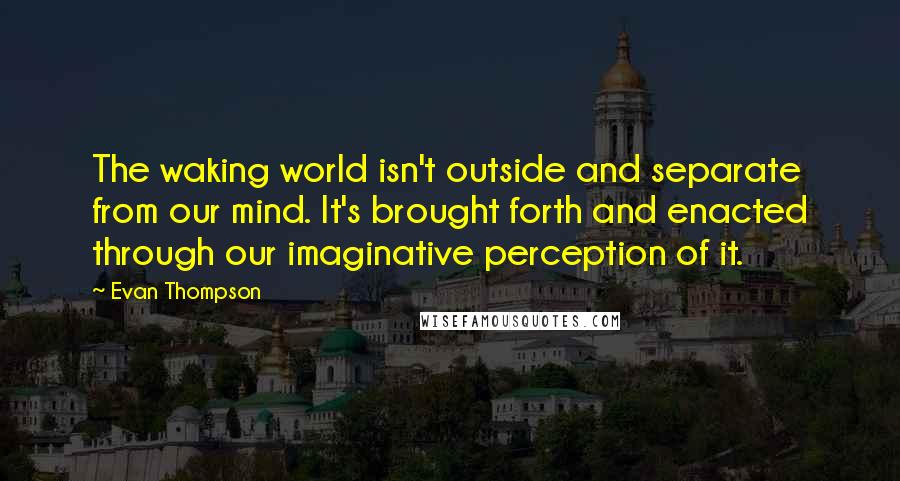 Evan Thompson quotes: The waking world isn't outside and separate from our mind. It's brought forth and enacted through our imaginative perception of it.