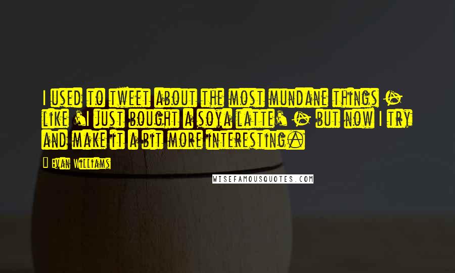 Evan Williams quotes: I used to tweet about the most mundane things - like 'I just bought a soya latte' - but now I try and make it a bit more interesting.