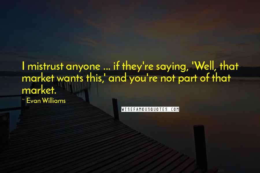 Evan Williams quotes: I mistrust anyone ... if they're saying, 'Well, that market wants this,' and you're not part of that market.