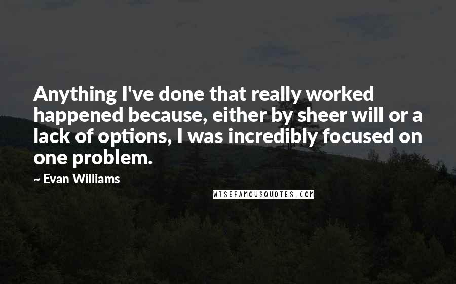 Evan Williams quotes: Anything I've done that really worked happened because, either by sheer will or a lack of options, I was incredibly focused on one problem. Evan Williams quotes: Anything I've done that really worked happened because, either by sheer will or a lack of options, I was incredibly focused on one problem.