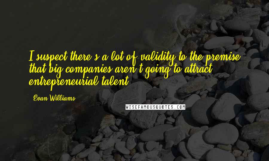 Evan Williams quotes: I suspect there's a lot of validity to the premise that big companies aren't going to attract entrepreneurial talent.