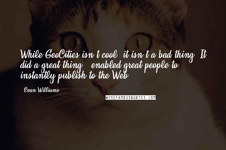 Evan Williams quotes: While GeoCities isn't cool, it isn't a bad thing. It did a great thing - enabled great people to instantly publish to the Web.