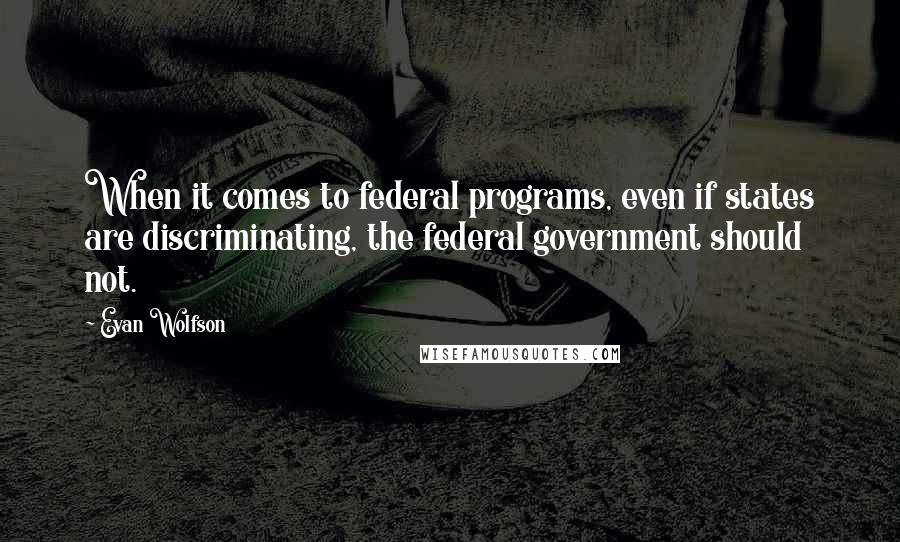 Evan Wolfson quotes: When it comes to federal programs, even if states are discriminating, the federal government should not. Evan Wolfson quotes: When it comes to federal programs, even if states are discriminating, the federal government should not.