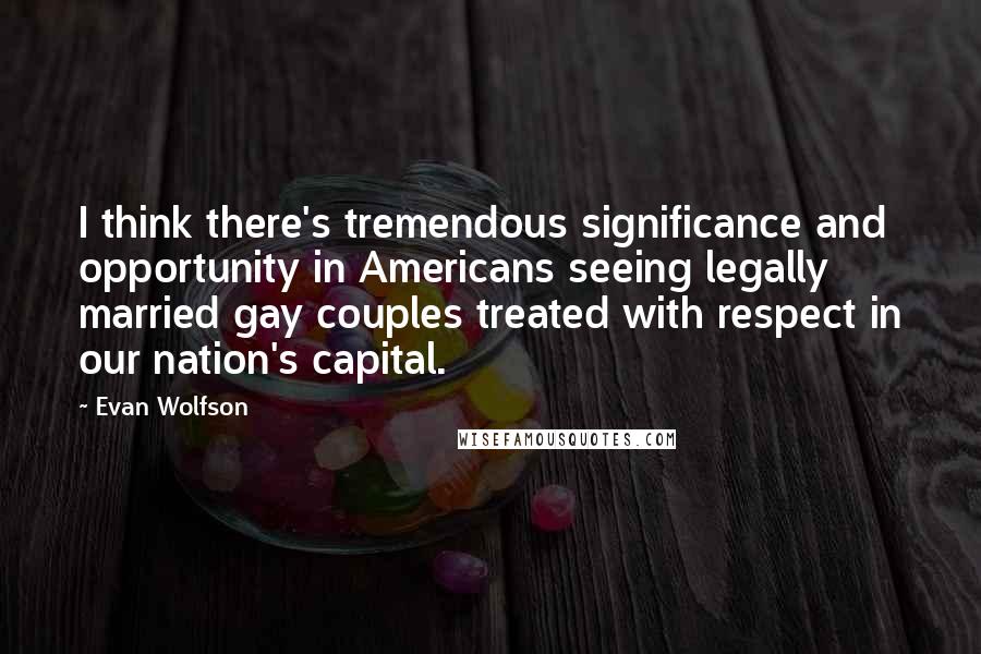 Evan Wolfson quotes: I think there's tremendous significance and opportunity in Americans seeing legally married gay couples treated with respect in our nation's capital.