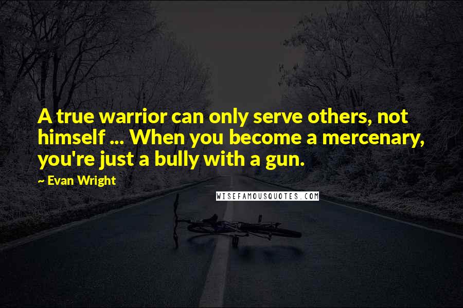 Evan Wright quotes: A true warrior can only serve others, not himself ... When you become a mercenary, you're just a bully with a gun.
