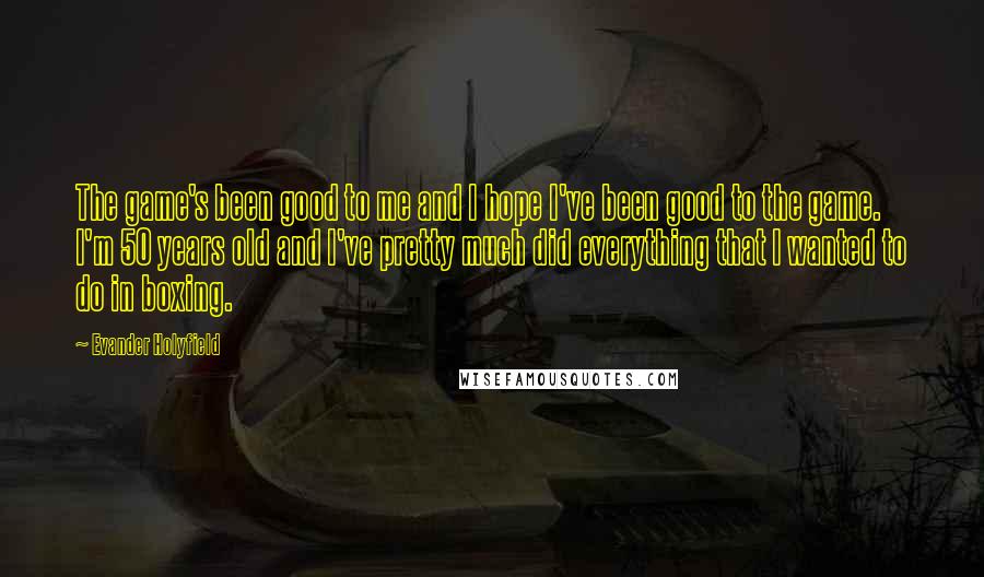 Evander Holyfield quotes: The game's been good to me and I hope I've been good to the game. I'm 50 years old and I've pretty much did everything that I wanted to do Evander Holyfield quotes: The game's been good to me and I hope I've been good to the game. I'm 50 years old and I've pretty much did everything that I wanted to do