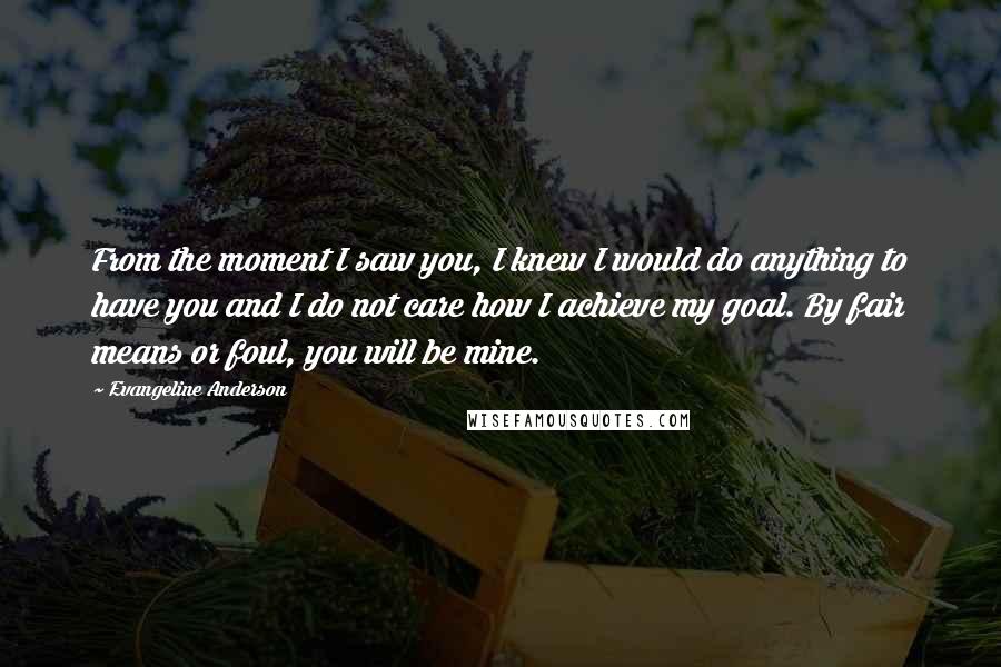 Evangeline Anderson quotes: From the moment I saw you, I knew I would do anything to have you and I do not care how I achieve my goal. By fair means or foul,