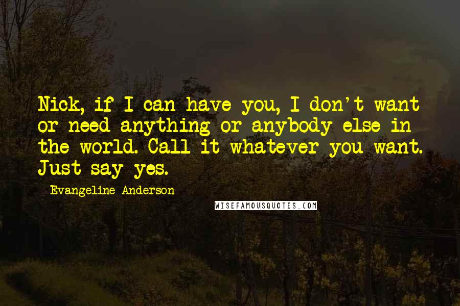 Evangeline Anderson quotes: Nick, if I can have you, I don't want or need anything or anybody else in the world. Call it whatever you want. Just say yes.