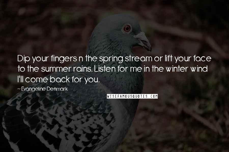 Evangeline Denmark quotes: Dip your fingers n the spring stream or lift your face to the summer rains. Listen for me in the winter wind I'll come back for you.