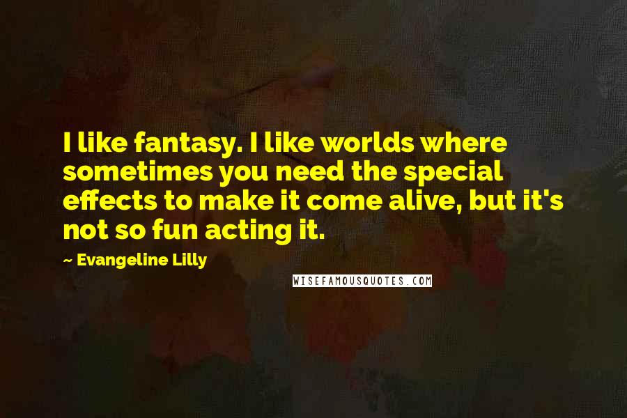 Evangeline Lilly quotes: I like fantasy. I like worlds where sometimes you need the special effects to make it come alive, but it's not so fun acting it.