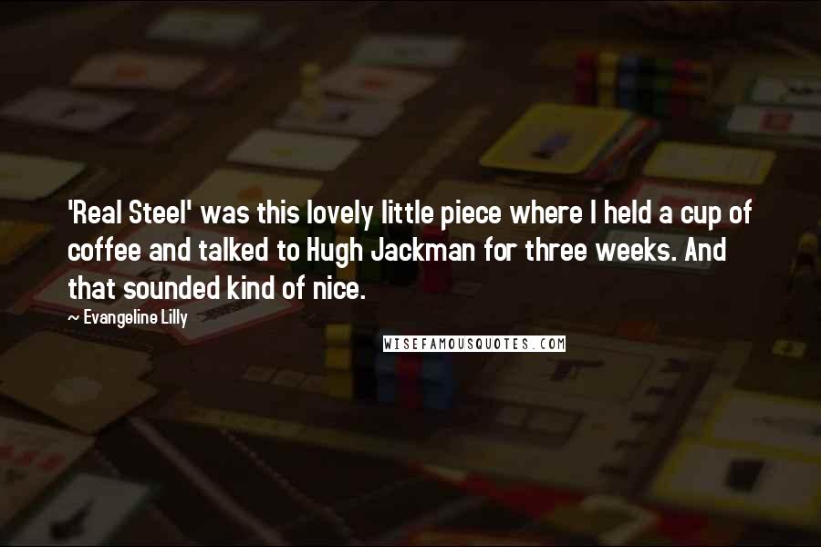 Evangeline Lilly quotes: 'Real Steel' was this lovely little piece where I held a cup of coffee and talked to Hugh Jackman for three weeks. And that sounded kind of nice.