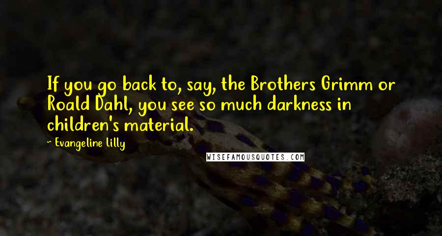 Evangeline Lilly quotes: If you go back to, say, the Brothers Grimm or Roald Dahl, you see so much darkness in children's material.