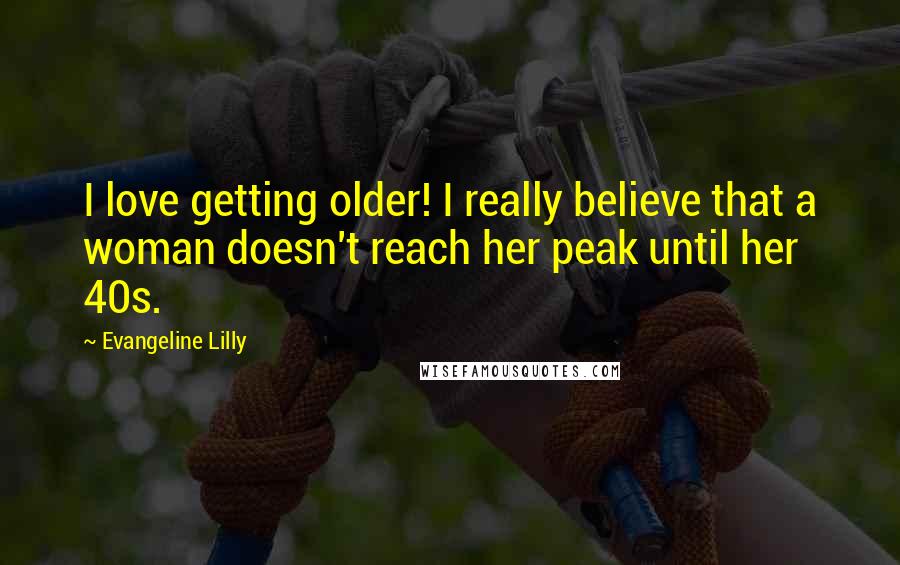 Evangeline Lilly quotes: I love getting older! I really believe that a woman doesn't reach her peak until her 40s.