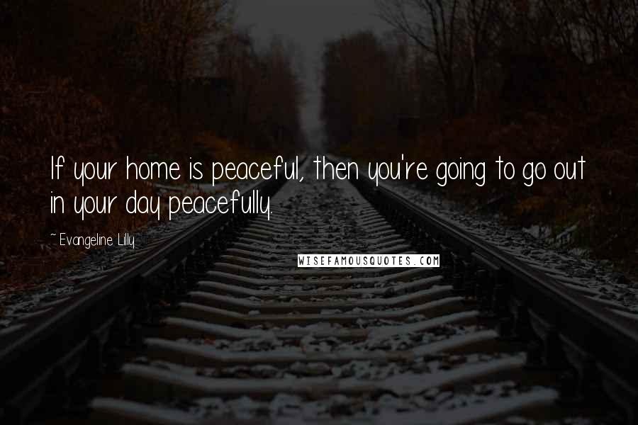 Evangeline Lilly quotes: If your home is peaceful, then you're going to go out in your day peacefully.