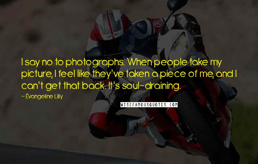 Evangeline Lilly quotes: I say no to photographs. When people take my picture, I feel like they've taken a piece of me, and I can't get that back. It's soul-draining.