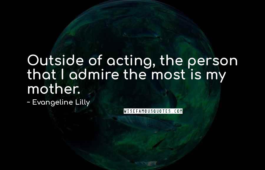 Evangeline Lilly quotes: Outside of acting, the person that I admire the most is my mother.