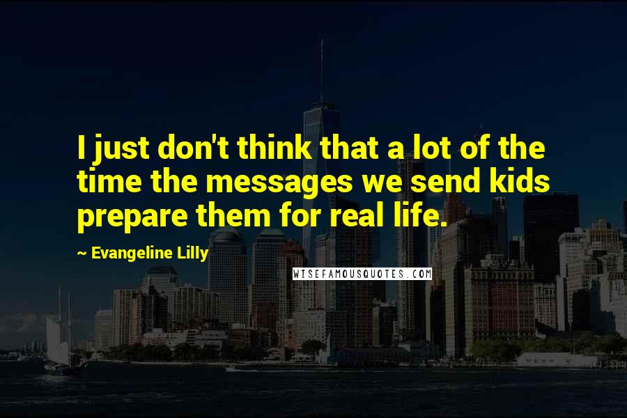 Evangeline Lilly quotes: I just don't think that a lot of the time the messages we send kids prepare them for real life.