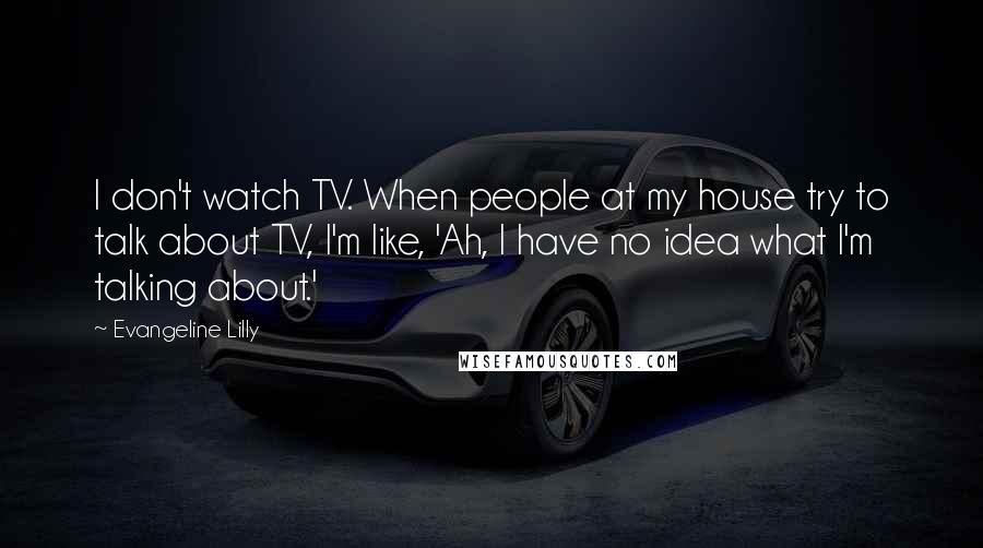 Evangeline Lilly quotes: I don't watch TV. When people at my house try to talk about TV, I'm like, 'Ah, I have no idea what I'm talking about.'