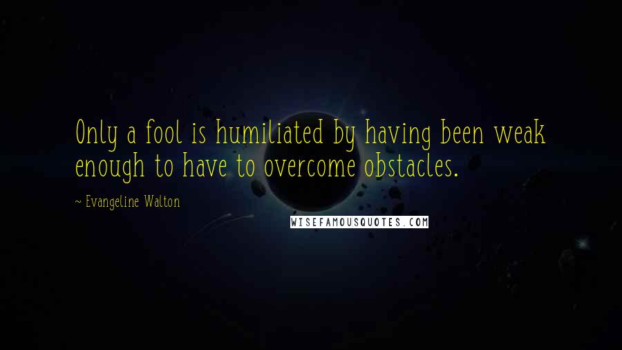 Evangeline Walton quotes: Only a fool is humiliated by having been weak enough to have to overcome obstacles.