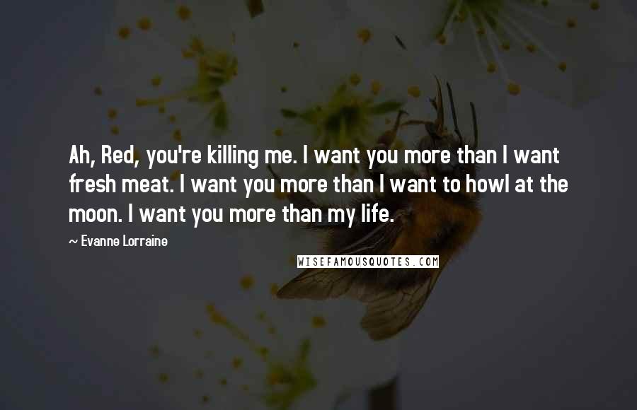 Evanne Lorraine quotes: Ah, Red, you're killing me. I want you more than I want fresh meat. I want you more than I want to howl at the moon. I want you more Evanne Lorraine quotes: Ah, Red, you're killing me. I want you more than I want fresh meat. I want you more than I want to howl at the moon. I want you more