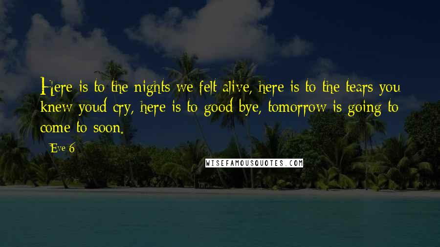 Eve 6 quotes: Here is to the nights we felt alive, here is to the tears you knew youd cry, here is to good bye, tomorrow is going to come to soon. Eve 6 quotes: Here is to the nights we felt alive, here is to the tears you knew youd cry, here is to good bye, tomorrow is going to come to soon.