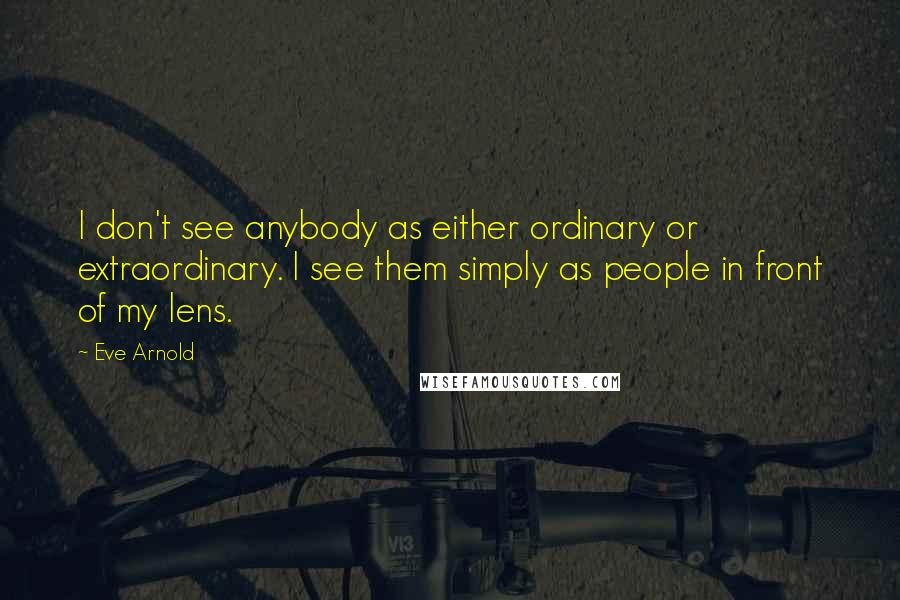 Eve Arnold quotes: I don't see anybody as either ordinary or extraordinary. I see them simply as people in front of my lens. Eve Arnold quotes: I don't see anybody as either ordinary or extraordinary. I see them simply as people in front of my lens.