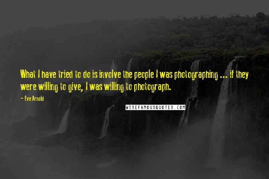 Eve Arnold quotes: What I have tried to do is involve the people I was photographing ... if they were willing to give, I was willing to photograph.