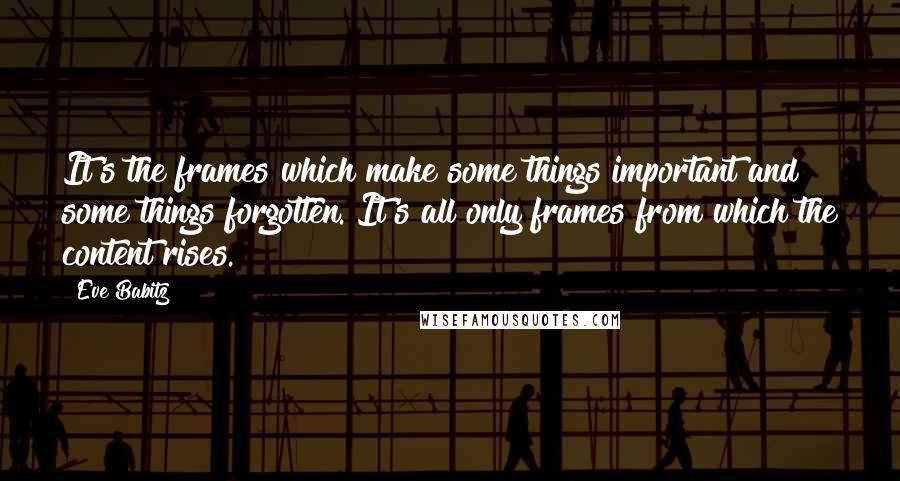 Eve Babitz quotes: It's the frames which make some things important and some things forgotten. It's all only frames from which the content rises. Eve Babitz quotes: It's the frames which make some things important and some things forgotten. It's all only frames from which the content rises.