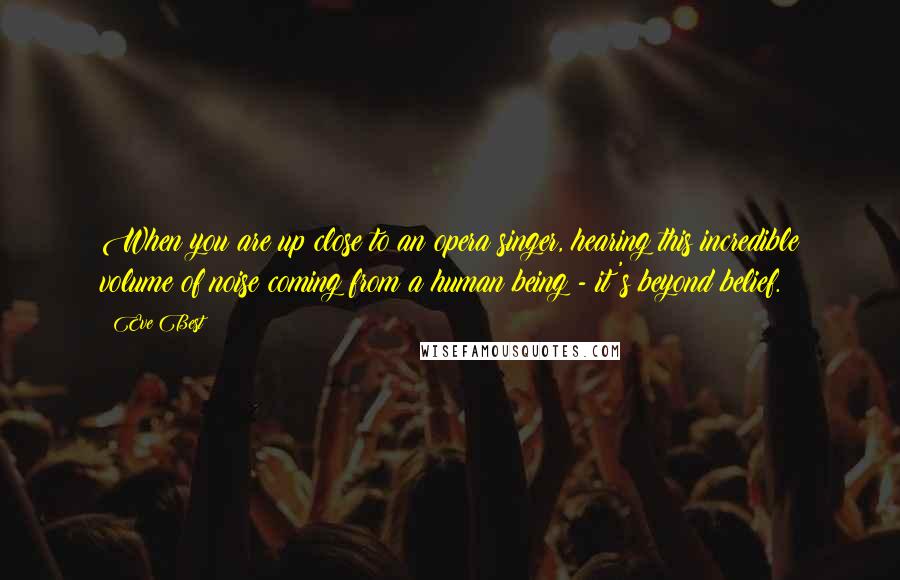 Eve Best quotes: When you are up close to an opera singer, hearing this incredible volume of noise coming from a human being - it's beyond belief.